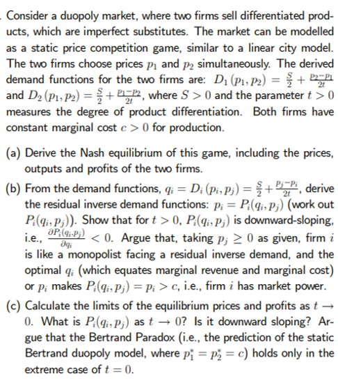 Consider a duopoly market, where two firms sell differentiated prod-
ucts, which are imperfect substitutes. The market can be modelled
as a static price competition game, similar to a linear city model.
The two firms choose prices pi and p2 simultaneously. The derived
demand functions for the two firms are: D1 (P1, P2) = { +
and D2 (P1, P2) = +, where S > 0 and the parameter t > 0
measures the degree of product differentiation. Both firms have
constant marginal cost c > 0 for production.
2t
(a) Derive the Nash equilibrium of this game, including the prices,
outputs and profits of the two firms.
(b) From the demand functions, q: = D; (pi, P;) = § +", derive
the residual inverse demand functions: Pi = P:(q;, P3) (work out
P:(qi, P3)). Show that for t > 0, P:(4i, P;) is downward-sloping,
aP,(q;-P;)
i.e.,
< 0. Argue that, taking p; 2 0 as given, firm i
is like a monopolist facing a residual inverse demand, and the
optimal q: (which equates marginal revenue and marginal cost)
or p; makes P:(q;is P3) = Pi > c, i.e., firm i has market power.
(c) Calculate the limits of the equilibrium prices and profits as t →
0. What is P:(q;, P;) as t → 0? Is it downward sloping? Ar-
gue that the Bertrand Paradox (i.e., the prediction of the static
Bertrand duopoly model, where pj = p; = c) holds only in the
extreme case of t = 0.
