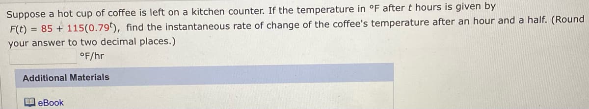 Suppose a hot cup of coffee is left on a kitchen counter. If the temperature in °F after t hours is given by
F(t) = 85 + 115(0.79), find the instantaneous rate of change of the coffee's temperature after an hour and a half. (Round
your answer to two decimal places.)
°F/hr
Additional Materials
I eBook
