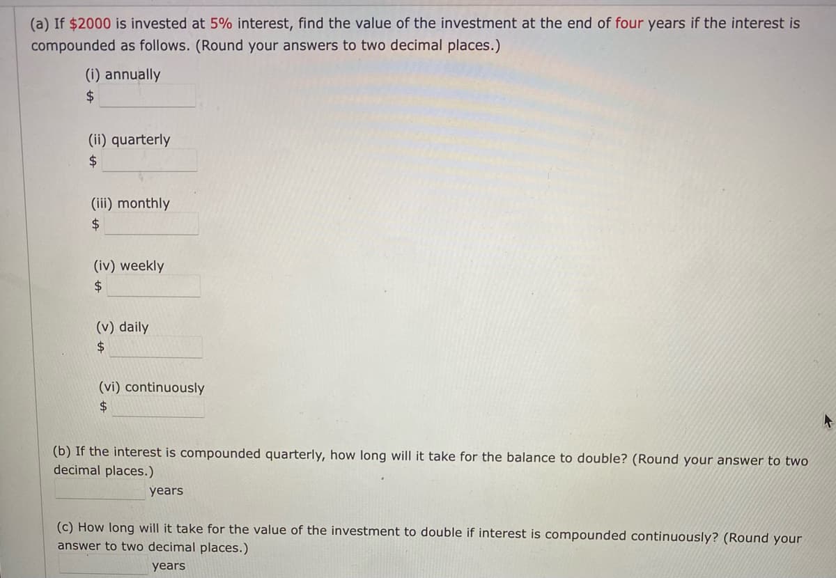 (a) If $2000 is invested at 5% interest, find the value of the investment at the end of four years if the interest is
compounded as follows. (Round your answers to two decimal places.)
(i) annually
$4
(ii) quarterly
(iii) monthly
$4
(iv) weekly
(v) daily
$4
(vi) continuously
2$
(b) If the interest is compounded quarterly, how long will it take for the balance to double? (Round your answer to two
decimal places.)
years
(c) How long will it take for the value of the investment to double if interest is compounded continuously? (Round your
answer to two decimal places.)
years
