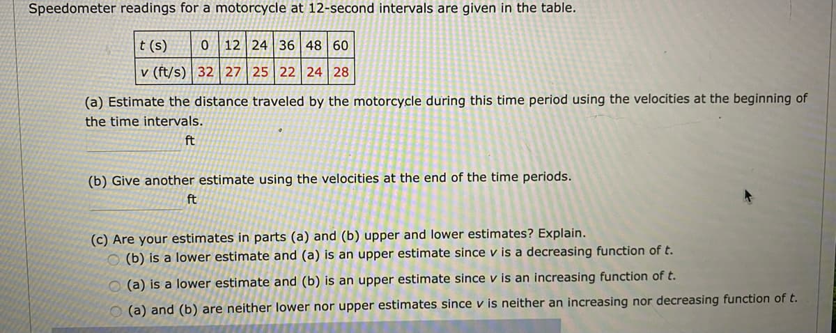 Speedometer readings for a motorcycle at 12-second intervals are given in the table.
t (s)
12 24 36 48 60
v (ft/s) | 32 | 27 25 22 24 28
(a) Estimate the distance traveled by the motorcycle during this time period using the velocities at the beginning of
the time intervals.
ft
(b) Give another estimate using the velocities at the end of the time periods.
ft
(c) Are your estimates in parts (a) and (b) upper and lower estimates? Explain.
O (b) is a lower estimate and (a) is an upper estimate since v is a decreasing function of t.
O (a) is a lower estimate and (b) is an upper estimate since v is an increasing function of t.
O (a) and (b) are neither lower nor upper estimates since v is neither an increasing nor decreasing function of t.
