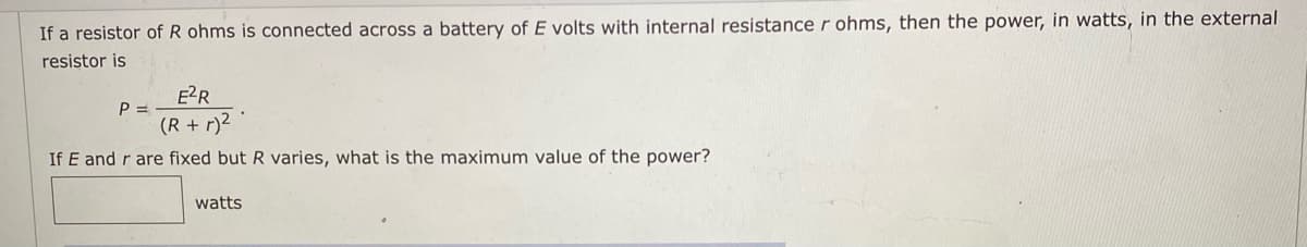 If a resistor of R ohms is connected across a battery of E volts with internal resistance r ohms, then the power, in watts, in the external
resistor is
E?R
P =
(R + r)2
If E and r are fixed but R varies, what is the maximum value of the power?
watts
