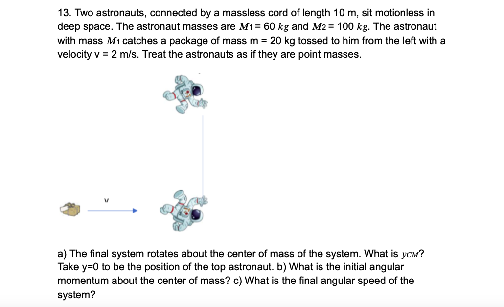 13. Two astronauts, connected by a massless cord of length 10 m, sit motionless in
deep space. The astronaut masses are M1 = 60 kg and M2 = 100 kg. The astronaut
with mass M1 catches a package of mass m = 20 kg tossed to him from the left with a
velocity v = 2 m/s. Treat the astronauts as if they are point masses.
a) The final system rotates about the center of mass of the system. What is yCm?
Take y=0 to be the position of the top astronaut. b) What is the initial angular
momentum about the center of mass? c) What is the final angular speed of the
system?

