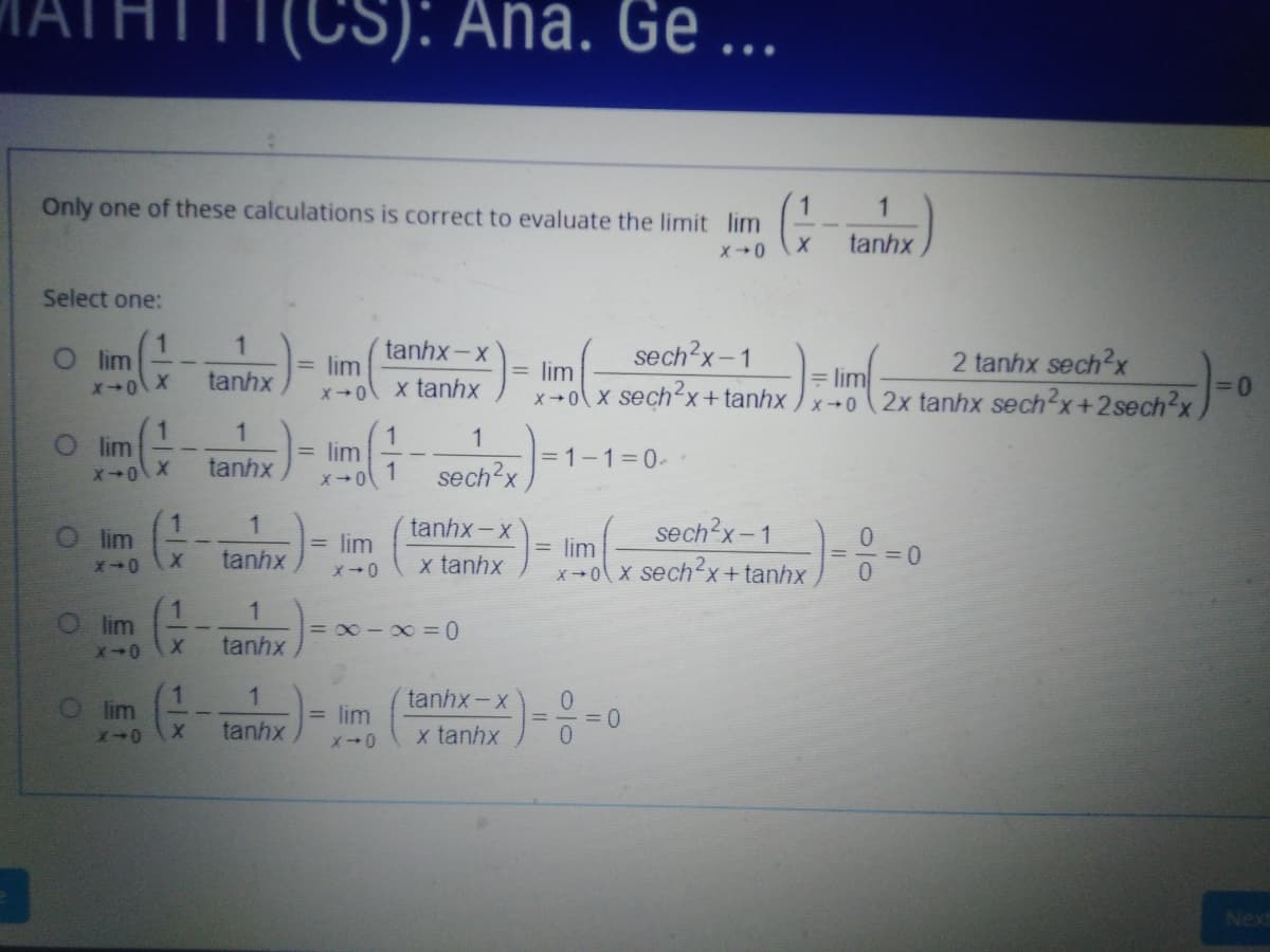 (CS): Ana. Ge ...
Only one of these calculations is correct to evaluate the limit lim
1
tanhx
Select one:
O im
tanhx-x
lim
sech2x-1
2 tanhx sech?x
lim
X x sechx+tanhx ) x+0
= lim
2x tanhx sech2x+2sech2x
tanhx
x tanhx
+X,
O lim
= lim
1
=1-1=0-
tanhx
sech'x
lim
tanhx - x
sech x-1
= lim
= lim
X x sech2x+tanhx
tanhx
x tanhx
1
lim
= 0-x =0
tanhx
1.
lim
tanhx-x
0.
= 0
lim
tanhx
x tanhx
Next
