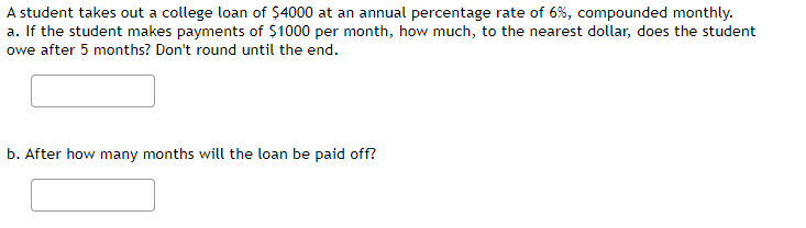 A student takes out a college loan of $4000 at an annual percentage rate of 6%, compounded monthly.
a. If the student makes payments of $1000 per month, how much, to the nearest dollar, does the student
owe after 5 months? Don't round until the end.
b. After how many months will the loan be paid off?
