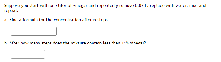 Suppose you start with one liter of vinegar and repeatedly remove 0.07 L, replace with water, mix, and
repeat.
a. Find a formula for the concentration after n steps.
b. After how many steps does the mixture contain less than 11% vinegar?
