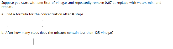 Suppose you start with one liter of vinegar and repeatedly remove 0.07 L, replace with water, mix, and
repeat.
a. Find a formula for the concentration after n steps.
b. After how many steps does the mixture contain less than 12% vinegar?
