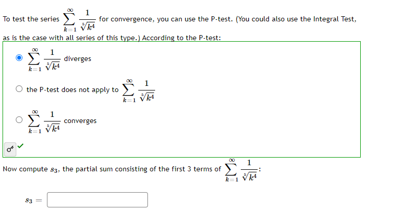 To test the series
for convergence, you can use the P-test. (You could also use the Integral Test,
as is the case with all series of this type.) According to the P-test:
Σ
1
diverges
k=1 Vk4
1
O the P-test does not apply to
k=1
00
1
converges
k=1
00
1
Now compute 83, the partial sum consisting of the first 3 terms of
k=1
83
