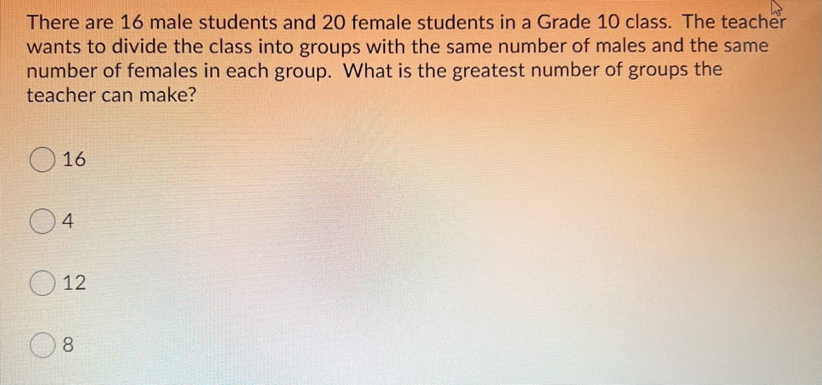 There are 16 male students and 20 female students in a Grade 10 class. The teacher
wants to divide the class into groups with the same number of males and the same
number of females in each group. What is the greatest number of groups the
teacher can make?
16
12
8
