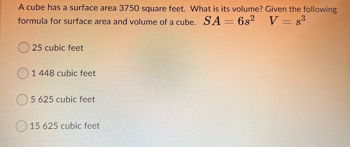 A cube has a surface area 3750 square feet. What is its volume? Given the following
formula for surface area and volume of a cube. SA 6s2
V = s3
O 25 cubic feet
O1448 cubic feet
5 625 cubic feet
15 625 cubic feet
