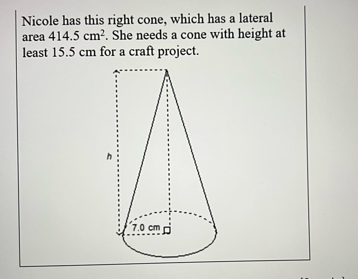 Nicole has this right cone, which has a lateral
area 414.5 cm². She needs a cone with height at
least 15.5 cm for a craft project.
7.0 cm d
