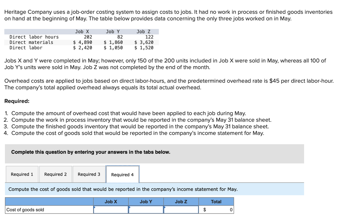 Heritage Company uses a job-order costing system to assign costs to jobs. It had no work in process or finished goods inventories
on hand at the beginning of May. The table below provides data concerning the only three jobs worked on in May.
Direct labor hours
Direct materials
Direct labor
Job X
202
$ 4,890
$ 2,420
Jobs X and Y were completed in May; however, only 150 of the 200 units included in Job X were sold in May, whereas all 100 of
Job Y's units were sold in May. Job was not completed by the end of the month.
Required 1
Job Y
82
$ 1,860
$ 1,050
Overhead costs are applied to jobs based on direct labor-hours, and the predetermined overhead rate is $45 per direct labor-hour.
The company's total applied overhead always equals its total actual overhead.
Required:
1. Compute the amount of overhead cost that would have been applied to each job during May.
2. Compute the work in process inventory that would be reported in the company's May 31 balance sheet.
3. Compute the finished goods inventory that would be reported in the company's May 31 balance sheet.
4. Compute the cost of goods sold that would be reported in the company's income statement for May.
Required 2
Cost of goods sold
Complete this question by entering your answers in the tabs below.
Job Z
122
Required 3
$ 3,620
$ 1,520
Required 4
Compute the cost of goods sold that would be reported in the company's income statement for May.
Job X
Job Y
Job Z
$
Total
0
