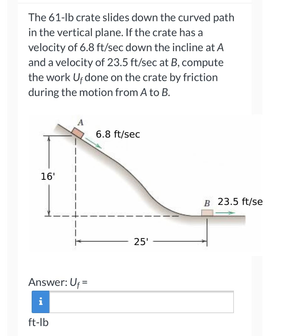The 61-lb crate slides down the curved path
in the vertical plane. If the crate has a
velocity of 6.8 ft/sec down the incline at A
and a velocity of 23.5 ft/sec at B, compute
the work Uf done on the crate by friction
during the motion from A to B.
16'
Answer: Uf =
ft-lb
6.8 ft/sec
25'
B 23.5 ft/se