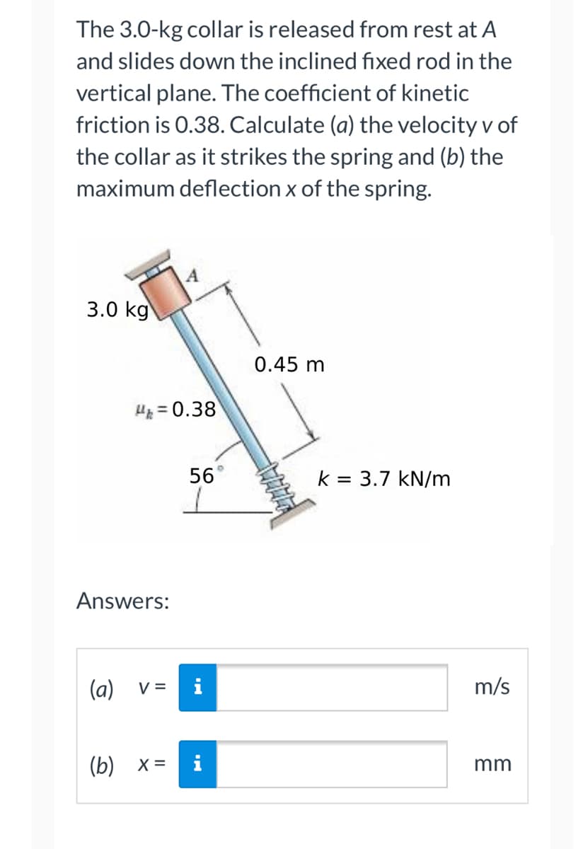 The 3.0-kg collar is released from rest at A
and slides down the inclined fixed rod in the
vertical plane. The coefficient of kinetic
friction is 0.38. Calculate (a) the velocity v of
the collar as it strikes the spring and (b) the
maximum deflection x of the spring.
3.0 kg
H=0.38
Answers:
(a) V =
A
(b) x =
56°
HI
0.45 m
k = 3.7 kN/m
m/s
mm