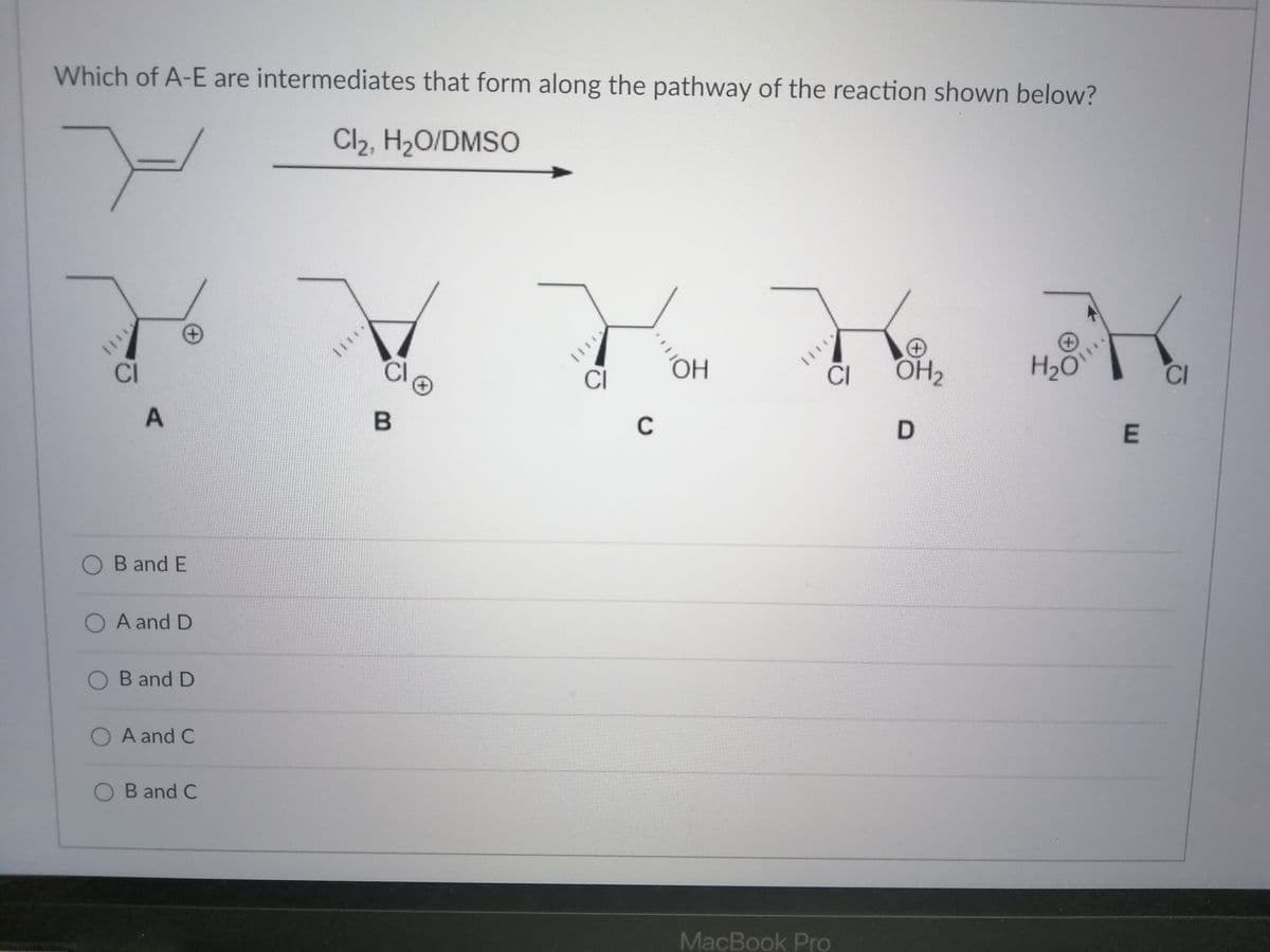 Which of A-E are intermediates that form along the pathway of the reaction shown below?
Cl2, H2O/DMSO
CI
CI
CI
OH2
H2O
CI
CI
O B and E
O A and D
O B and D
O A and C
O B and C
MacBook Pro
A.
