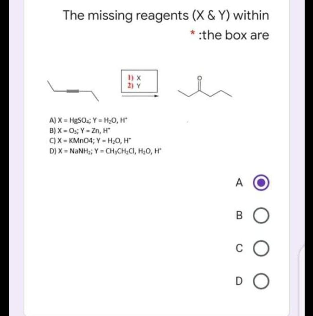 The missing reagents (X & Y) within
* :the box are
I) X
2) Y
A) X = HgSO; Y = H,0, H*
B) X = 0s; Y = Zn, H
C) X = KMNO4; Y= H2O, H
D) X = NANH2; Y = CH,CH;CI, H20, H
%3D
A
B O
c O
DO

