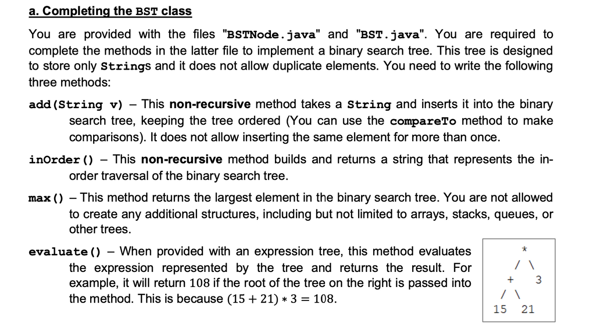 a. Completing the BST class
You are provided with the files "BSTNode.java" and "BST.java". You are required to
complete the methods in the latter file to implement a binary search tree. This tree is designed
to store only strings and it does not allow duplicate elements. You need to write the following
three methods:
add (String v) – This non-recursive method takes a String and inserts it into the binary
search tree, keeping the tree ordered (You can use the compareTo method to make
comparisons). It does not allow inserting the same element for more than once.
inOrder ()
This non-recursive method builds and returns a string that represents the in-
order traversal of the binary search tree.
max () – This method returns the largest element in the binary search tree. You are not allowed
to create any additional structures, including but not limited to arrays, stacks, queues, or
other trees.
evaluate () – When provided with an expression tree, this method evaluates
the expression represented by the tree and returns the result. For
example, it will return 108 if the root of the tree on the right is passed into
the method. This is because (15 + 21) * 3 = 108.
+
3
15
21

