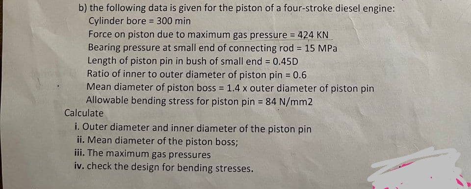 b) the following data is given for the piston of a four-stroke diesel engine:
Cylinder bore 300 min
Force on piston due to maximum gas pressure = 424 KN
Bearing pressure at small end of connecting rod = 15 MPa
Length of piston pin in bush of small end = 0.45D
Ratio of inner to outer diameter of piston pin = 0.6
Mean diameter of piston boss = 1.4 x outer diameter of piston pin
Allowable bending stress for piston pin = 84 N/mm2
%3D
Calculate
i. Outer diameter and inner diameter of the piston pin
ii. Mean diameter of the piston boss;
iii. The maximum gas pressures
iv. check the design for bending stresses.
