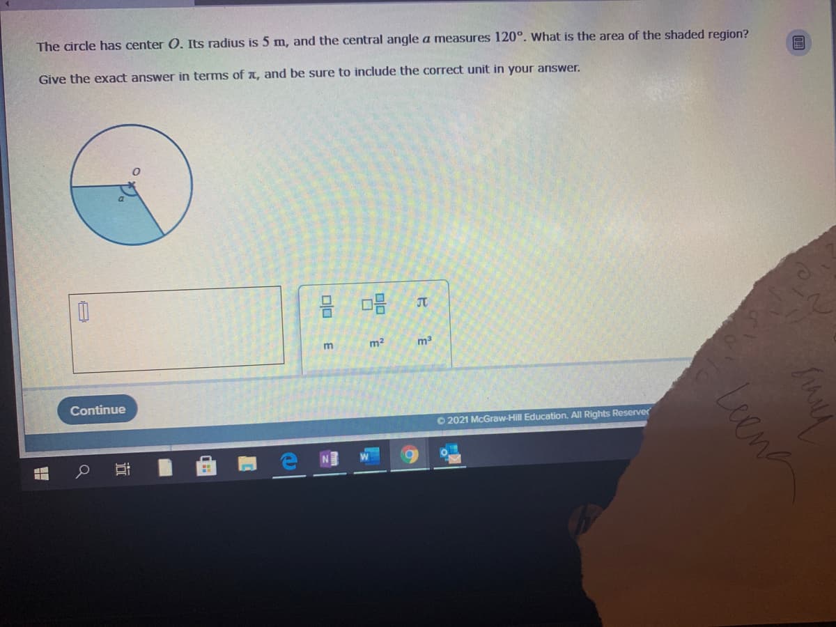 The circle has center O. Its radius is 5 m, and the central angle a measures 120°. What is the area of the shaded region?
Give the exact answer in terms of a, and be sure to include the correct unit in your answer.
JT
m2
m3
Continue
O 2021 McGraw-Hill Education. All Rights Reserver
Leene
