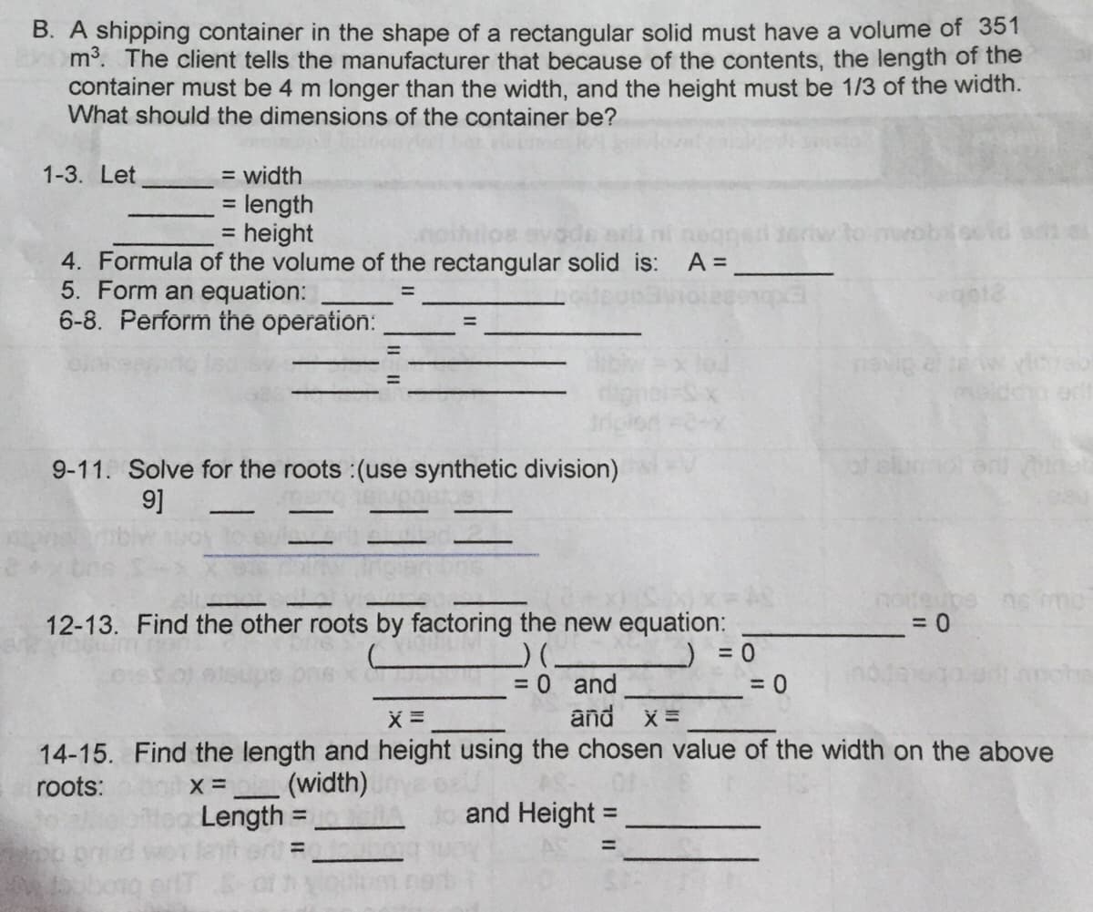 B. A shipping container in the shape of a rectangular solid must have a volume of 351
m3. The client tells the manufacturer that because of the contents, the length of the
container must be 4 m longer than the width, and the height must be 1/3 of the width.
What should the dimensions of the container be?
= width
= length
= height
1-3. Let
%3D
4. Formula of the volume of the rectangular solid is: A =
5. Form an equation:
6-8. Perform the operation:
ego12
%3D
eaneu
9-11. Solve for the roots :(use synthetic division)
9]
12-13. Find the other roots by factoring the new equation:
= 0
= 0 and
and x =
14-15. Find the length and height using the chosen value of the width on the above
roots:
(width)
and Height =
Length
lanher=
%3D
%3D
%3D
