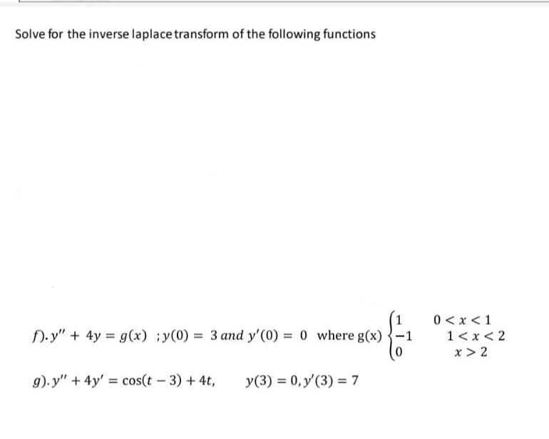 Solve for the inverse laplace transform of the following functions
f).y" + 4y = g(x) ;y(0) = 3 and y'(0) = 0 where g(x)
g).y" + 4y' = cos(t - 3) + 4t,
y(3) = 0, y'(3) = 7
-1
0<x< 1
1<x<2
x>2