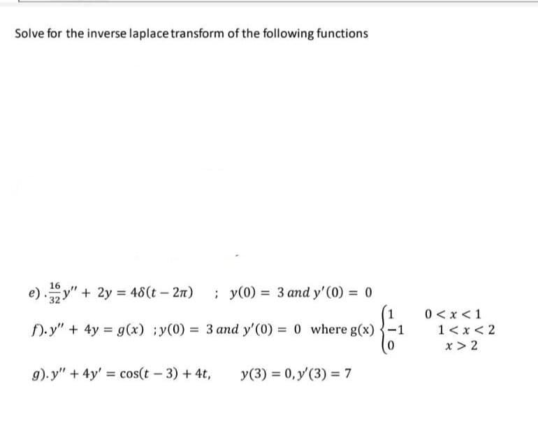 Solve for the inverse laplace transform of the following functions
16
e)y" + 2y = 48(t - 2π) ; y(0) = 3 and y'(0) = 0
f).y" + 4y = g(x) ;y(0) = 3 and y'(0) = 0 where g(x)
g).y" + 4y' = cos(t - 3) + 4t,
y(3) = 0, y'(3) = 7
-1
0 < x < 1
1<x<2
x>2