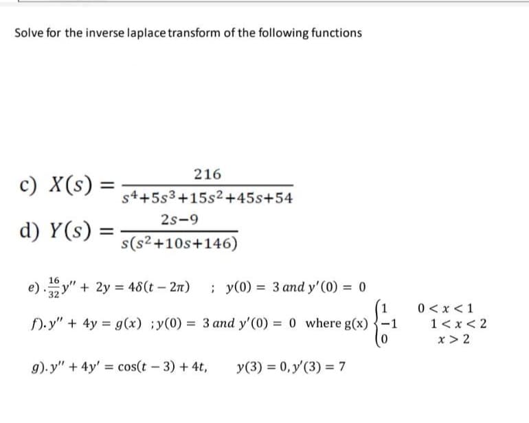 Solve for the inverse laplace transform of the following functions
c) X(s) =
d) Y(s)
=
216
s4+5s3+15s²+45s+54
2S-9
s(s²+10s+146)
16
e)y" + 2y = 48(t - 2π)
; y(0) = 3 and y' (0) = 0
f).y" + 4y = g(x) ;y(0) = 3 and y'(0) = 0 where g(x)
g).y" + 4y' = cos(t - 3) + 4t,
y(3) = 0, y'(3) = 7
-1
0<x< 1
1<x<2
x > 2