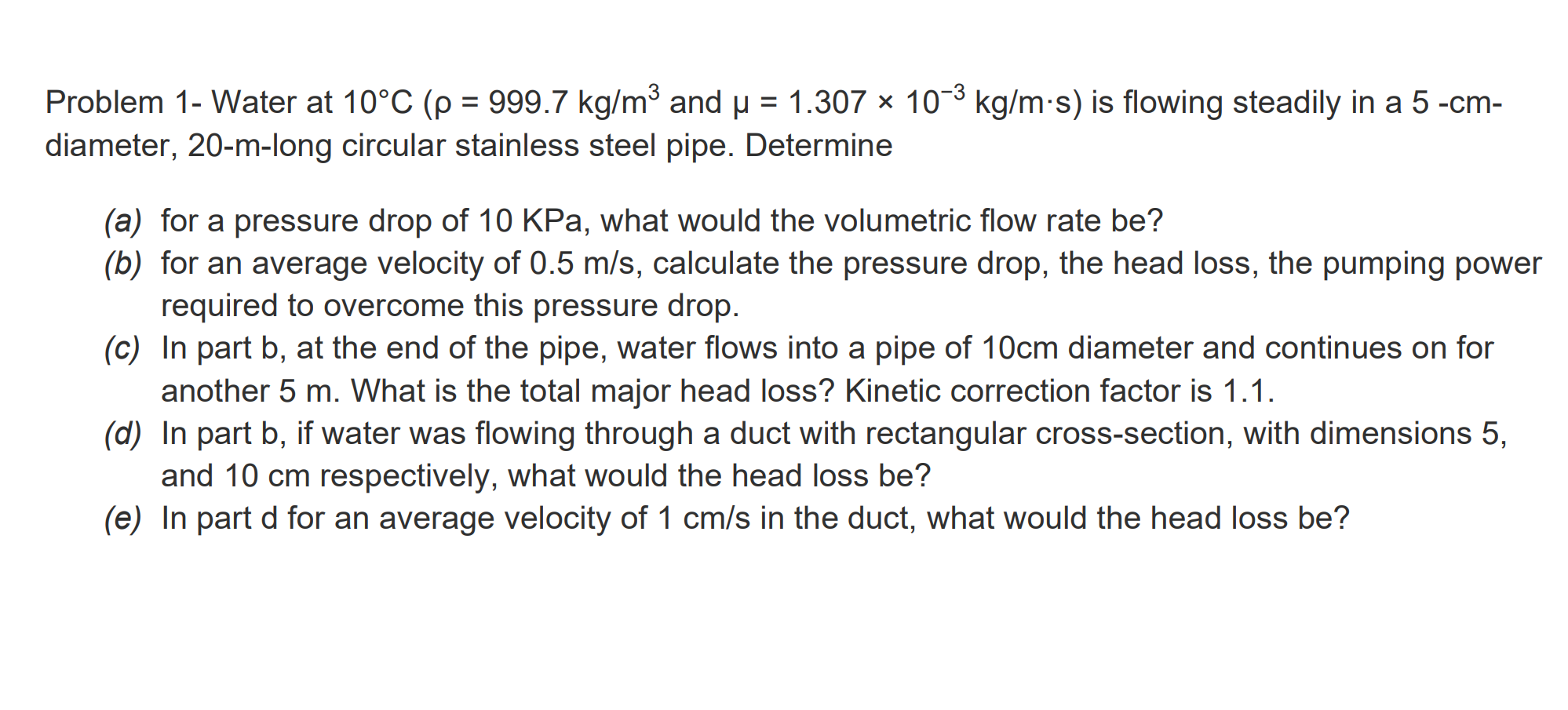 Problem 1- Water at 10°C (p = 999.7 kg/m3 and u = 1.307 x 10-3 kg/m-s) is flowing steadily in a 5 -cm-
diameter, 20-m-long circular stainless steel pipe. Determine
(a) for a pressure drop of 10 KPa, what would the volumetric flow rate be?
(b) for an average velocity of 0.5 m/s, calculate the pressure drop, the head loss, the pumping power
required to overcome this pressure drop.
(c) In part b, at the end of the pipe, water flows into a pipe of 10cm diameter and continues on for
another 5 m. What is the total major head loss? Kinetic correction factor is 1.1.
(d) In part b, if water was flowing through a duct with rectangular cross-section, with dimensions 5,
and 10 cm respectively, what would the head loss be?
(e) In part d for an average velocity of 1 cm/s in the duct, what would the head loss be?
