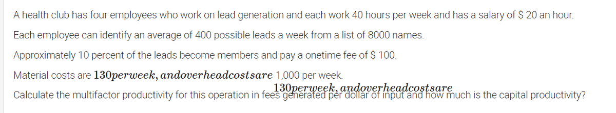 A health club has four employees who work on lead generation and each work 40 hours per week and has a salary of $ 20 an hour.
Each employee can identify an average of 400 possible leads a week from a list of 8000 names.
Approximately 10 percent of the leads become members and pay a onetime fee of $ 100.
Material costs are 130perweek, andoverheadcostsare 1,000 per week.
130perweek, andoverheadcostsare
Calculate the multifactor productivity for this operation in fees generated per dollar of input and how much is the capital productivity?
