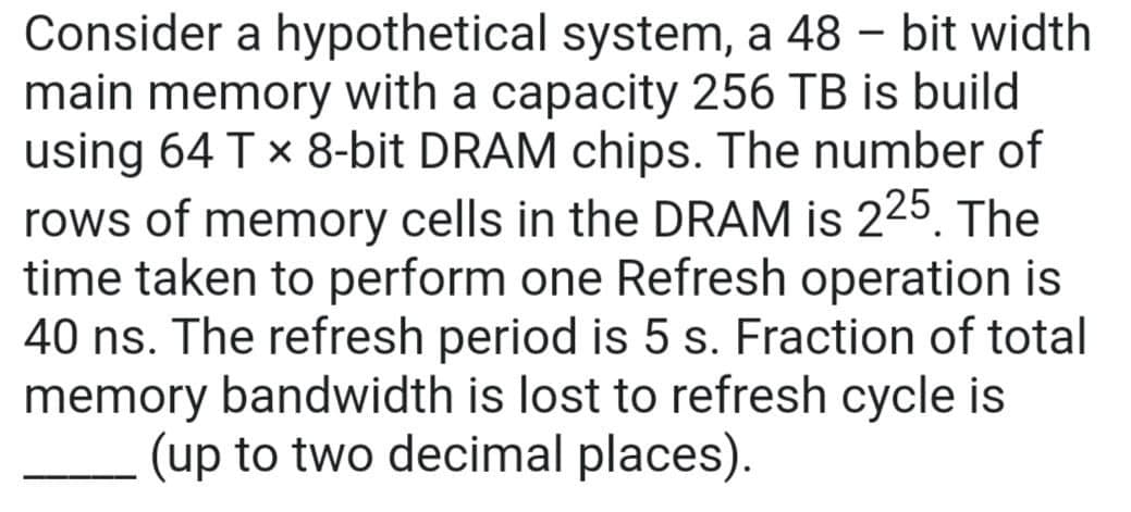 Consider a hypothetical system, a 48 - bit width
main memory with a capacity 256 TB is build
using 64 T x 8-bit DRAM chips. The number of
rows of memory cells in the DRAM is 225. The
time taken to perform one Refresh operation is
40 ns. The refresh period is 5 s. Fraction of total
memory bandwidth is lost to refresh cycle is
(up to two decimal places).