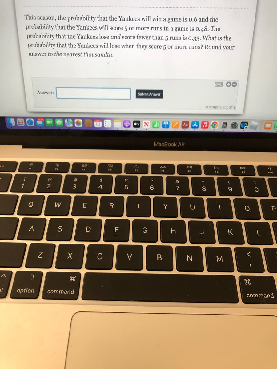 SC
-
pl
This season, the probability that the Yankees will win a game is 0.6 and the
probability that the Yankees will score 5 or more runs in a game is 0.48. The
probability that the Yankees lose and score fewer than 5 runs is 0.33. What is the
probability that the Yankees will lose when they score 5 or more runs? Round your
answer to the nearest thousandth.
000
Answer:
Submit Answer
attempt 2 out of 3
10
tv Nall
!
1
d
F1
Q
A
N
@
2
F2
W
S
#3
X
I
F
H
option command
80
F3
E
D
$
4
C
888
F4
R
FL
%
5
V
FS
T
G
MacBook Air
F6
6
Y
B
&
7
Aa A
H
J4
F7
U
N
* 00
8
J
DII
FB
(
9
D
K
M
DD
F9
о
<
H
مه
)
0
L
6
F10
P
command