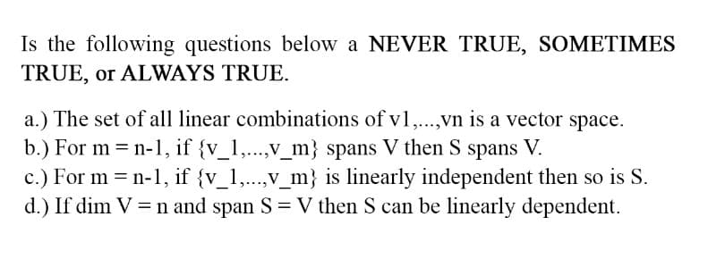 Is the following questions below a NEVER TRUE, SOMETIMES
TRUE, or ALWAYS TRUE.
a.) The set of all linear combinations of v1,...,vn is a vector space.
b.) For m = n-1, if {v_1,...,v_m} spans V then S spans V.
c.) For m = n-1, if {v_1,...,v_m} is linearly independent then so is S.
d.) If dim V = n and span S = V then S can be linearly dependent.
