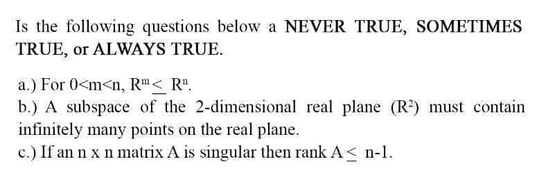 Is the following questions below a NEVER TRUE, SOMETIMES
TRUE, or ALWAYS TRUE.
a.) For 0<m<n, Rm < R¹.
b.) A subspace of the 2-dimensional real plane (R²) must contain
infinitely many points on the real plane.
c.) If an n x n matrix A is singular then rank A≤ n-1.