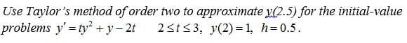 Use Taylor's method of order two to approximate y(2.5) for the initial-value
problems y' = ty + y- 2t
2<t<3, y(2)= 1, h=0.5.
