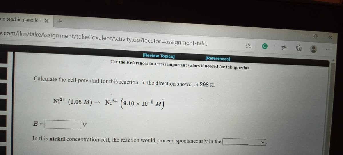 ne teaching and lea X
v.com/ilrn/takeAssignment/takeCovalentActivity.do?locator=Dassignment-take
G た回
[Review Topics]
[References]
Use the References to access important values if needed for this question.
Calculate the cell potential for this reaction, in the direction shown, at 298 K.
Ni²+ (1.05 M) → Ni²+ (9.10 x 10-5 M
)
E:
V
In this nickel concentration cell, the reaction would proceed spontaneously in the
