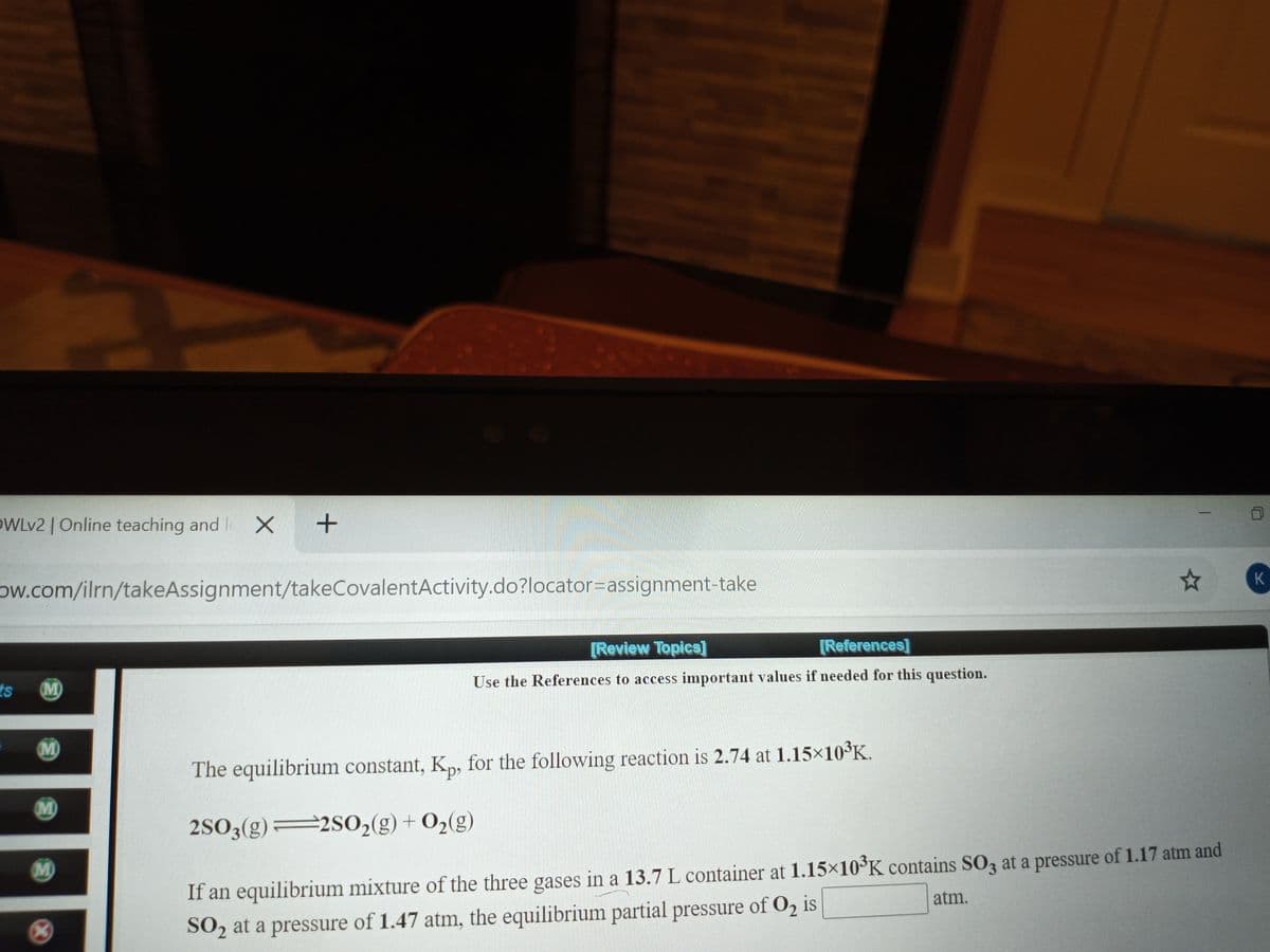 OWLV2 | Online teaching and I X
+
ow.com/ilrn/takeAssignment/takeCovalentActivity.do?locator=assignment-take
K
[Review Topica]
[References]
ts
(M)
Use the References to access important values if needed for this question.
M)
The equilibrium constant, K„, for the following reaction is 2.74 at 1.15×10³K.
M)
2SO3(g) 2SO2(g) + O2(g)
M
If an equilibrium mixture of the three gases in a 13.7 L container at 1.15×10°K contains S0z at a pressure of 1.17 atm and
atm.
SO2 at a pressure of 1.47 atm, the equilibrium partial pressure of O2 is
