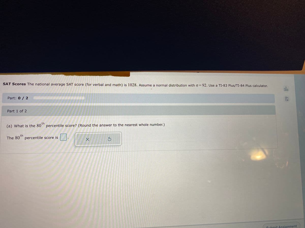 SAT Scores The national average SAT score (for verbal and math) is 1028. Assume a normal distribution witho=92. Use a TI-83 Plus/TI-84 Plus calculator.
dlo
Part: 0/ 2
Part 1 of 2
(a) What is the 80°" percentile score? (Round the answer to the nearest whole number.)
th
th
The 80" percentile score is
Suhmit Assignment
