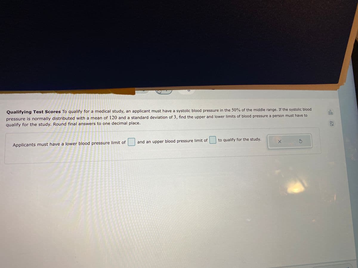 Qualifying Test Scores To qualify for a medical study, an applicant must have a systolic blood pressure in the 50% of the middle range. If the systolic blood
pressure is normally distributed with a mean of 120 and a standard deviation of 3, find the upper and lower limits of blood pressure a person must have to
qualify for the study. Round final answers to one decimal place.
Applicants must have a lower blood pressure limit of
and an upper blood pressure limit of
to qualify for the study.
