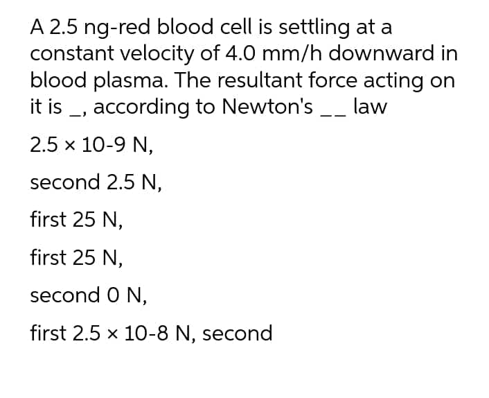 A 2.5 ng-red blood cell is settling at a
constant velocity of 4.0 mm/h downward in
blood plasma. The resultant force acting on
it is _, according to Newton's __ law
2.5 x 10-9 N,
second 2.5 N,
first 25 N,
first 25 N,
second O N,
first 2.5 x 10-8 N, second
