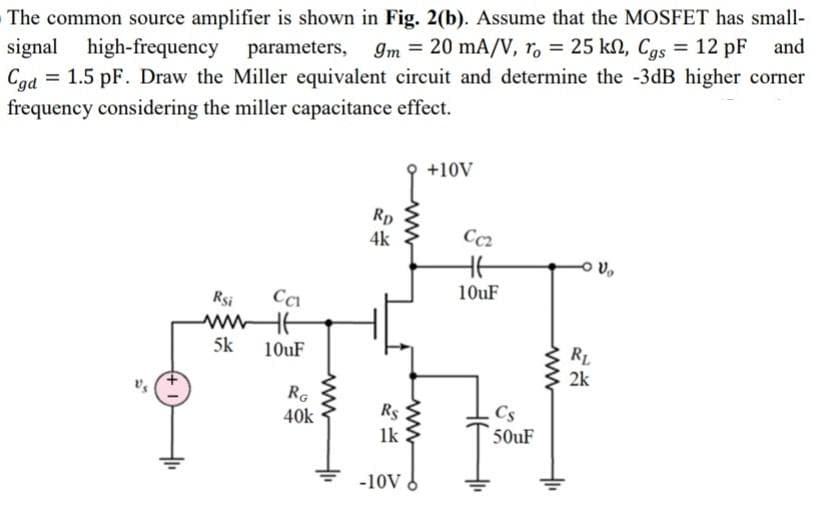 The common source amplifier is shown in Fig. 2(b). Assume that the MOSFET has small-
signal high-frequency parameters,
= 1.5 pF. Draw the Miller equivalent circuit and determine the -3dB higher corner
Im = 20 mA/V, r, = 25 kN, Cgs = 12 pF and
Cgd
frequency considering the miller capacitance effect.
%3D
+10V
Rp
Cc2
Rsi
10uF
5k
10uF
RL
2k
RG
40k
Rs
Cs
1k
50uF
-10V
ww
