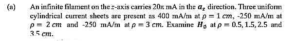 (a)
An infinite filament on the z-axis caries 20x mA in the az direction. Three uniform
cylindrical current sheets are present as 400 mA/m at p = 1 cm, -250 mA/m at
p= 2 cm and -250 mA/m at p = 3 cm. Examine H, at p = 0.5, 1.5, 2.5 and
35 cm.
%3D
