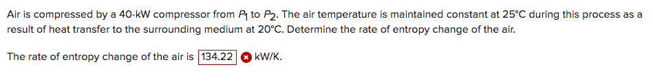 Air is compressed by a 40-kW compressor from P to P2. The air temperature is maintained constant at 25°C during this process as a
result of heat transfer to the surrounding medium at 20°C. Determine the rate of entropy change of the air.
The rate of entropy change of the air is 134.22
kW/K.
