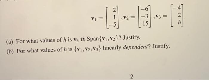 2
-6
-3
V2 =
-5
V3
15
(a) For what values of h is v3 ir Span{v1, V2}? Justify.
(b) For what values of h is {v1, V2, V3} linearly dependent? Justify.
2.
