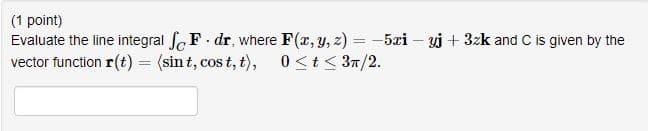 (1 point)
Evaluate the line integral foF. dr, where F(x, y, z) = -5xi – yi + 3zk and C is given by the
vector function r(t) = (sin t, cos t, t), 0<t< 37/2.
%3D
