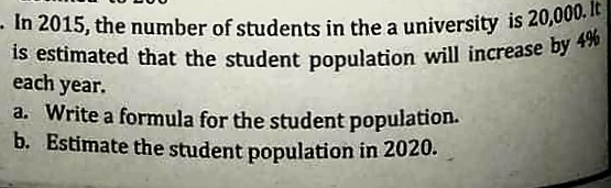 - In 2015, the number of students in the a university is 20,000. It
is estimated that the student population will increase by 4%
is estimated that the student population will increase by T*
each year.
a. Write a formula for the student population.
b. Estimate the student population in 2020.
