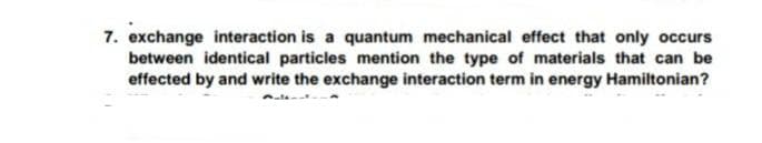 7. exchange interaction is a quantum mechanical effect that only occurs
between identical particles mention the type of materials that can be
effected by and write the exchange interaction term in energy Hamiltonian?
