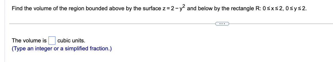 Find the volume of the region bounded above by the surface z = 2-
2-y² and below by the rectangle R: 0≤x≤2, 0≤y≤2.
The volume is cubic units.
(Type an integer or a simplified fraction.)
(....