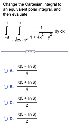 Change the Cartesian integral to
an equivalent polar integral, and
then evaluate.
0
0
Š Š
-5
-√25-x²
O A.
O B.
O C.
O D.
1
2
2
1+ √x +y
(5 - In 6)
4
л(5+ In 6)
4
л(5+ In 6)
2
л(5- In 6)
2
dy dx