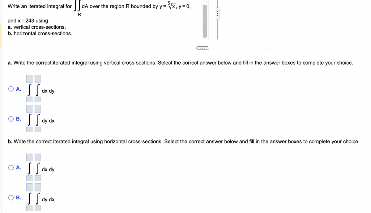 Write an iterated integral for
and x = 243 using
a. vertical cross-sections,
b. horizontal cross-sections.
a. Write the correct iterated integral using vertical cross-sections. Select the correct answer below and fill in the answer boxes to complete your choice.
O A.
B.
[[orde
dx dy
S Say
SS dA over the region R bounded by y = 5√√x, y = 0,
R
dy dx
b. Write the correct iterated integral using horizontal cross-sections. Select the correct answer below and fill in the answer boxes to complete your choice.
O A. S Sa dx dy
*
O B.
S S dy dx