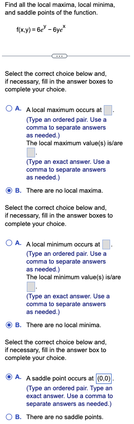 Find all the local maxima, local minima,
and saddle points of the function.
f(x,y) = 6e-6ye*
Select the correct choice below and,
if necessary, fill in the answer boxes to
complete your choice.
OA. A local maximum occurs at
(Type an ordered pair. Use a
comma to separate answers
as needed.)
The local maximum value(s) is/are
(Type an exact answer. Use a
comma to separate answers
as needed.)
There are no local maxima.
B.
Select the correct choice below and,
if necessary, fill in the answer boxes to
complete your choice.
O A. A local minimum occurs at
(Type an ordered pair. Use a
comma to separate answers
as needed.)
The local minimum value(s) is/are
0.
(Type an exact answer. Use a
comma to separate answers
as needed.)
OB. There are no local minima.
Select the correct choice below and,
if necessary, fill in the answer box to
complete your choice.
A. A saddle point occurs at (0,0).
(Type an ordered pair. Type an
exact answer. Use a comma to
separate answers as needed.)
B. There are no saddle points.