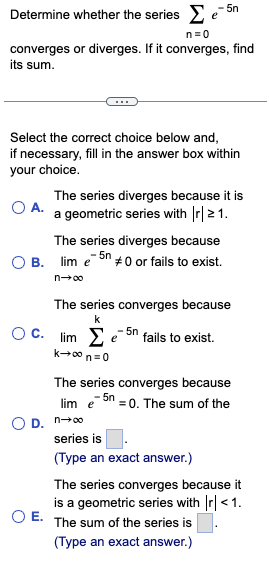 Determine whether the series Σ e5n
n=0
converges or diverges. If it converges, find
its sum.
Select the correct choice below and,
if necessary, fill in the answer box within
your choice.
O A.
The series diverges because it is
a geometric series with |r| 21.
The series diverges because
OB. lim e5n #0 or fails to exist.
-
n→∞
The series converges because
k
OC. lime5n fails to exist.
k→∞ n=0
The series converges because
lim e5n = 0. The sum of the
OD. n→∞o
series is
(Type an exact answer.)
The series converges because it
is a geometric series with |r| < 1.
O E. The sum of the series is
(Type an exact answer.)